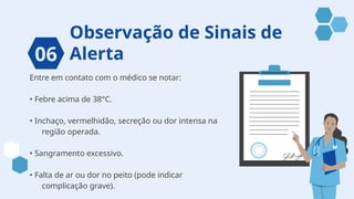 Observação de Sinais de
Alerta
Entre em contato com o médico se notar:
• Febre acima de 38°C.
• Inchaço, vermelhidão, secreção ou dor intensa na
região operada.
• Sangramento excessivo.
• Falta de ar ou dor no peito (pode indicar
complicação grave).
06
 