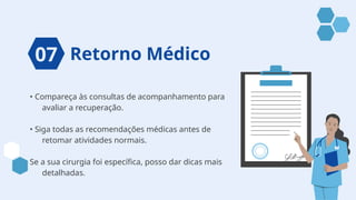 Retorno Médico
• Compareça às consultas de acompanhamento para
avaliar a recuperação.
• Siga todas as recomendações médicas antes de
retomar atividades normais.
Se a sua cirurgia foi específica, posso dar dicas mais
detalhadas.
07
 