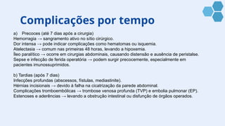 Complicações por tempo
a) Precoces (até 7 dias após a cirurgia)
Hemorragia → sangramento ativo no sítio cirúrgico.
Dor intensa → pode indicar complicações como hematomas ou isquemia.
Atelectasia → comum nas primeiras 48 horas, levando a hipoxemia.
Íleo paralítico → ocorre em cirurgias abdominais, causando distensão e ausência de peristalse.
Sepse e infecção de ferida operatória → podem surgir precocemente, especialmente em
pacientes imunossuprimidos.
b) Tardias (após 7 dias)
Infecções profundas (abscessos, fístulas, mediastinite).
Hérnias incisionais → devido à falha na cicatrização da parede abdominal.
Complicações tromboembólicas → trombose venosa profunda (TVP) e embolia pulmonar (EP).
Estenoses e aderências → levando a obstrução intestinal ou disfunção de órgãos operados.
 