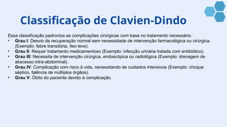 Classificação de Clavien-Dindo
Essa classificação padroniza as complicações cirúrgicas com base no tratamento necessário:
• Grau I: Desvio da recuperação normal sem necessidade de intervenção farmacológica ou cirúrgica.
(Exemplo: febre transitória, íleo leve).
• Grau II: Requer tratamento medicamentoso (Exemplo: infecção urinária tratada com antibiótico).
• Grau III: Necessita de intervenção cirúrgica, endoscópica ou radiológica (Exemplo: drenagem de
abscesso intra-abdominal).
• Grau IV: Complicação com risco à vida, necessitando de cuidados intensivos (Exemplo: choque
séptico, falência de múltiplos órgãos).
• Grau V: Óbito do paciente devido à complicação.
 