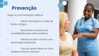 Prevenção
Seguir as recomendações médicas.
• Manter boa higiene e cuidar da
ferida cirúrgica.
• Movimentar-se dentro das
possibilidades para evitar trombose.
• Hidratar-se bem e manter uma
alimentação equilibrada.
• Procurar ajuda médica ao notar
qualquer sintoma incomum.
 