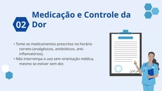 Medicação e Controle da
Dor
• Tome os medicamentos prescritos no horário
correto (analgésicos, antibióticos, anti-
inflamatórios).
• Não interrompa o uso sem orientação médica,
mesmo se estiver sem dor.
02
 
