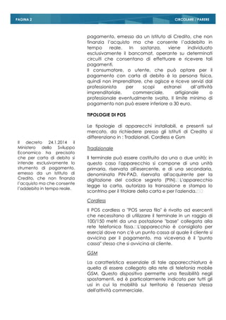 CIRCOLARE / PAREREPAGINA 2
pagamento, emesso da un Istituto di Credito, che non
finanzia l’acquisto ma che consente l’addebito in
tempo reale. In sostanza, viene individuato
esclusivamente il bancomat, operante su determinati
circuiti che consentano di effettuare e ricevere tali
pagamenti.
Il consumatore, o utente, che può optare per il
pagamento con carta di debito è la persona fisica,
quindi non imprenditore, che agisce e riceve servizi dal
professionista per scopi estranei all’attività
imprenditoriale, commerciale, artigianale o
professionale eventualmente svolta. Il limite minimo di
pagamento non può essere inferiore a 30 euro.
TIPOLOGIE DI POS
Le tipologie di apparecchi installabili, e presenti sul
mercato, da richiedere presso gli Istituti di Credito si
differenziano in : Tradizionali, Cordless e Gsm
Tradizionale
ll terminale può essere costituito da una o due unità: in
questo caso l'apparecchio si compone di una unità
primaria, riservata all'esercente, e di una secondaria,
denominata PIN-PAD, riservata all'acquirente per la
digitazione del codice segreto (PIN). L'apparecchio
legge la carta, autorizza la transazione e stampa lo
scontrino per il titolare della carta e per l'azienda.  
Cordless
Il POS cordless o "POS senza filo" è rivolto ad esercenti
che necessitano di utilizzare il terminale in un raggio di
100/150 metri da una postazione "base" collegata alla
rete telefonica fissa. L'apparecchio è consigliato per
esercizi dove non c'è un punto cassa al quale il cliente si
avvicina per il pagamento, ma viceversa è il "punto
cassa" stesso che si avvicina al cliente.
GSM
La caratteristica essenziale di tale apparecchiatura è
quella di essere collegato alla rete di telefonia mobile
GSM. Questo dispositivo permette una flessibilità negli
spostamenti, ed è particolarmente indicato per tutti gli
usi in cui la mobilità sul territorio è l'essenza stessa
dell'attività commerciale.
Il decreto 24.1.2014 il
Ministero dello Sviluppo
Economico ha precisato
che per carta di debito si
intende esclusivamente lo
strumento di pagamento,
emesso da un Istituto di
Credito, che non finanzia
l’acquisto ma che consente
l’addebito in tempo reale.
 