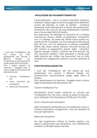 CIRCOLARE / PAREREPAGINA 3
APPLICAZIONE DEI PAGAMENTI TRAMITE POS
Il provvedimento - che in un primo momento sembrava
ampliare l’utilizzo degli strumenti di pagamento elettronici
(come ad esempio, le carte di credito) - introduce
solamente inutili adempimenti a danno dei professionisti,
incremento dei costi per gli studi professionali e benefici
solo a favore degli Istituti di Credito.
Ma osservando nel dettaglio la normativa di cui trattasi
scaturiscono diverse ulteriori considerazioni. Innanzitutto
non c’è obbligo, da parte del cliente senza partita iva,
quindi privato, di pagare con Pos prestazioni professionali
oltre 30 euro; ma vi ė solamente un'ulteriore possibililità
offerta allo stesso cliente. Restano immutati dunque gli
altri metodi di pagamento previsti dalla normativa
vigente (assegni, bonifici, contanti nei limiti previsti). Da
non trascurare peraltro i limiti giornalieri e mensili posti
dalla banche per l'utilizzo dei bancomat che di fatto
impediscono i pagamenti superiori a poche centinaia di
euro.
COSTI PER INSTALLAZIONE POS
I costi per l’installazione dei Pos presso gli studi
professionali non sanano il Bilancio Statale, ma
incrementano esclusivamente quello degli Istituti di
Credito.
Con i prezzi presenti sul mercato, i maggiori oneri a carico
degli studi professionali deriveranno da :
Canone Installazione Pos
Mensilmente dovrà essere sostenuto un canone per
l’installazione Pos che varia, stando ai prezzi di mercato,
da € 10,00 (per il Pos Standard) a € 28,00 per il Pos GSM
Costo chiamata per transazione
Ogni transazione corrisponde ad una telefonata verso un
numero automatico a pagamento, circa 20 centesimi di
euro per operazione
Spese per transazione
Ad ogni pagamento l’Istituto di Credito applica una
spesa a percentuale sulla transazione, che mediamente
si attesta sul 2% dell’importo transato.
I costi per l’installazione dei
Pos presso gli studi
professionali non sanano il
Bilancio Statale, ma
incrementano esclusivamente
quello degli Istituti di Credito.
Con i prezzi presenti sul
mercato, i maggiori oneri a
carico degli studi professionali
deriveranno da :
 Canone Installazione
Pos
 Costo chiamata per
transazione
 Spese per transazione
 