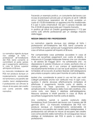 CIRCOLARE / PAREREPAGINA 4
Facendo un esempio pratico, un consulente del lavoro con
incassi di prestazioni private per un importo di soli € 1.000,00
annui (venticinque operazioni da 40 euro) avrebbe un
costo di 172,00 installando un apparecchio Pos tradizionale:
€ 5 per il costo chiamata,€ 132 per il canone mensile del
Pos, € 35,00 di spese bancarie per l’importo transato.
In pratica gli Istituti di Credito guadagneranno il 17,2 per
cento sulle attività professionali per un obbligo imposto
dalla legge.
NESSUN OBBLIGO PER I PROFESSIONISTI
La normativa vigente dunque non obbliga di fatto i
professionisti all’'installazione del POS; bensì consente ai
committenti di poter optare per il pagamento elettronico in
caso di fatture superiori all’importo di 30 euro.
Per comprendere cosa potrebbe accadere in caso di
rifiuto ad accettare pagamenti con carta di debito, è
intervenuto il Consiglio Nazionale Forense che con circolare
n. 20 datata 20 maggio 2014 ha sottolineato che : la
disposizione in parola introduce un onere, piuttosto che un
obbligo giuridico, ed il suo campo di applicazione è
necessariamente limitato ai casi nei quali saranno i clienti a
richiedere all’avvocato di potersi liberare dall’obbligazione
pecuniaria a proprio carico per il tramite di carta di debito.
Ipotesi che, considerate le prassi in uso nei fori, per molti
colleghi potrebbe anche non verificarsi mai. In ogni caso,
qualora il cliente dovesse effettivamente richiedere di
effettuare il pagamento tramite carta di debito, e
l’avvocato ne fosse sprovvisto, si determinerebbe
semplicemente la fattispecie della mora del creditore, che,
come noto, non libera il debitore dall’obbligazione.
Nessuna sanzione è infatti prevista in caso di rifiuto di
accettare il pagamento tramite carta di debito.
Una conferma, quindi, a quanto sostenuto dalla
Fondazione Studi Consulenti del lavoro con il parere del 28
gennaio 2014. La mancata installazione del POS non
produce dunque un inadempimento sanzionabile né
tantomeno una perdita del credito; bensì obbligherebbe il
professionista ad attivare le misure di recupero del credito
cosi come previste dalla normativa. Di conseguenza nessun
obbligo di installazione del POS è posto a carico dei
professionisti.
La normativa vigente dunque
non obbliga di fatto i
professionisti all’'installazione
del POS; bensì consente ai
committenti di poter optare
per il pagamento elettronico
in caso di fatture superiori
all’importo di 30 euro.
La mancata installazione del
POS non produce dunque un
inadempimento sanzionabile
né tantomeno una perdita del
credito; bensì obbligherebbe
il professionista ad attivare le
misure di recupero del credito
cosi come previste dalla
normativa
 