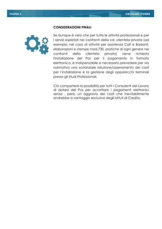 CIRCOLARE / PAREREPAGINA 5
CONSIDERAZIONI FINALI
Se dunque è vero che per tutte le attività professionali e per
i servizi espletati nei confronti della cd. clientela privata (ad
esempio: nel caso di attività per assistenza Colf e Badanti,
elaborazioni e stampe mod.730, pratiche di ogni genere nei
confronti della clientela privata) viene richiesta
l'installazione del Pos per il pagamento in formato
elettronico, è indispensabile e necessario prevedere per via
normativa una sostanziale riduzione/azzeramento dei costi
per l’installazione e la gestione degli apparecchi terminali
presso gli Studi Professionali.
Ciò comporterà la possibilità per tutti i Consulenti del Lavoro
di dotarsi del Pos per accettare i pagamenti elettronici
senza , però, un aggravio dei costi che inevitabilmente
andrebbe a vantaggio esclusivo degli Istituti di Credito.
 