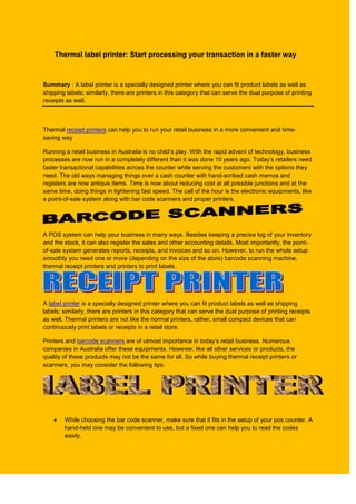 Thermal label printer: Start processing your transaction in a faster way



Summary : A label printer is a specially designed printer where you can fit product labels as well as
shipping labels; similarly, there are printers in this category that can serve the dual purpose of printing
receipts as well.



Thermal receipt printers can help you to run your retail business in a more convenient and time-
saving way

Running a retail business in Australia is no child’s play. With the rapid advent of technology, business
processes are now run in a completely different than it was done 10 years ago. Today’s retailers need
faster transactional capabilities across the counter while serving the customers with the options they
need. The old ways managing things over a cash counter with hand-scribed cash memos and
registers are now antique items. Time is now about reducing cost at all possible junctions and at the
same time, doing things in lightening fast speed. The call of the hour is the electronic equipments, like
a point-of-sale system along with bar code scanners and proper printers.




A POS system can help your business in many ways. Besides keeping a precise log of your inventory
and the stock, it can also register the sales and other accounting details. Most importantly, the point-
of-sale system generates reports, receipts, and invoices and so on. However, to run the whole setup
smoothly you need one or more (depending on the size of the store) barcode scanning machine,
thermal receipt printers and printers to print labels.




A label printer is a specially designed printer where you can fit product labels as well as shipping
labels; similarly, there are printers in this category that can serve the dual purpose of printing receipts
as well. Thermal printers are not like the normal printers, rather, small compact devices that can
continuously print labels or receipts in a retail store.

Printers and barcode scanners are of utmost importance in today’s retail business. Numerous
companies in Australia offer these equipments. However, like all other services or products, the
quality of these products may not be the same for all. So while buying thermal receipt printers or
scanners, you may consider the following tips:




       While choosing the bar code scanner, make sure that it fits in the setup of your pos counter. A
        hand-held one may be convenient to use, but a fixed one can help you to read the codes
        easily.
 