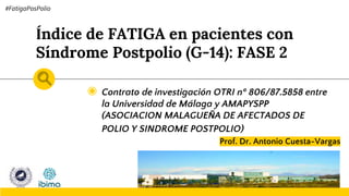 Índice de FATIGA en pacientes con
Síndrome Postpolio (G-14): FASE 2
◉ Contrato de investigación OTRI nº 806/87.5858 entre
la Universidad de Málaga y AMAPYSPP
(ASOCIACION MALAGUEÑA DE AFECTADOS DE
POLIO Y SINDROME POSTPOLIO)
Prof. Dr. Antonio Cuesta-Vargas
#FatigaPosPolio
 