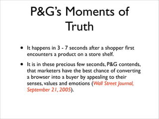 P&G’s Moments of
           Truth
•   It happens in 3 - 7 seconds after a shopper ﬁrst
    encounters a product on a store shelf. 

•   It is in these precious few seconds, P&G contends,
    that marketers have the best chance of converting
    a browser into a buyer by appealing to their
    senses, values and emotions (Wall Street Journal,
    September 21, 2005).
 