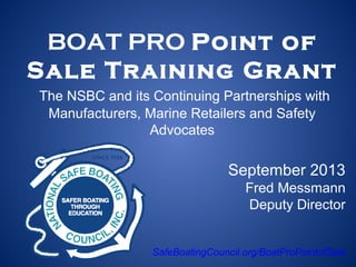 BOAT PRO Point of
Sale Training Grant
The NSBC and its Continuing Partnerships with
Manufacturers, Marine Retailers and Safety
Advocates
September 2013
Fred Messmann
Deputy Director
SafeBoatingCouncil.org/BoatProPointofSale
 