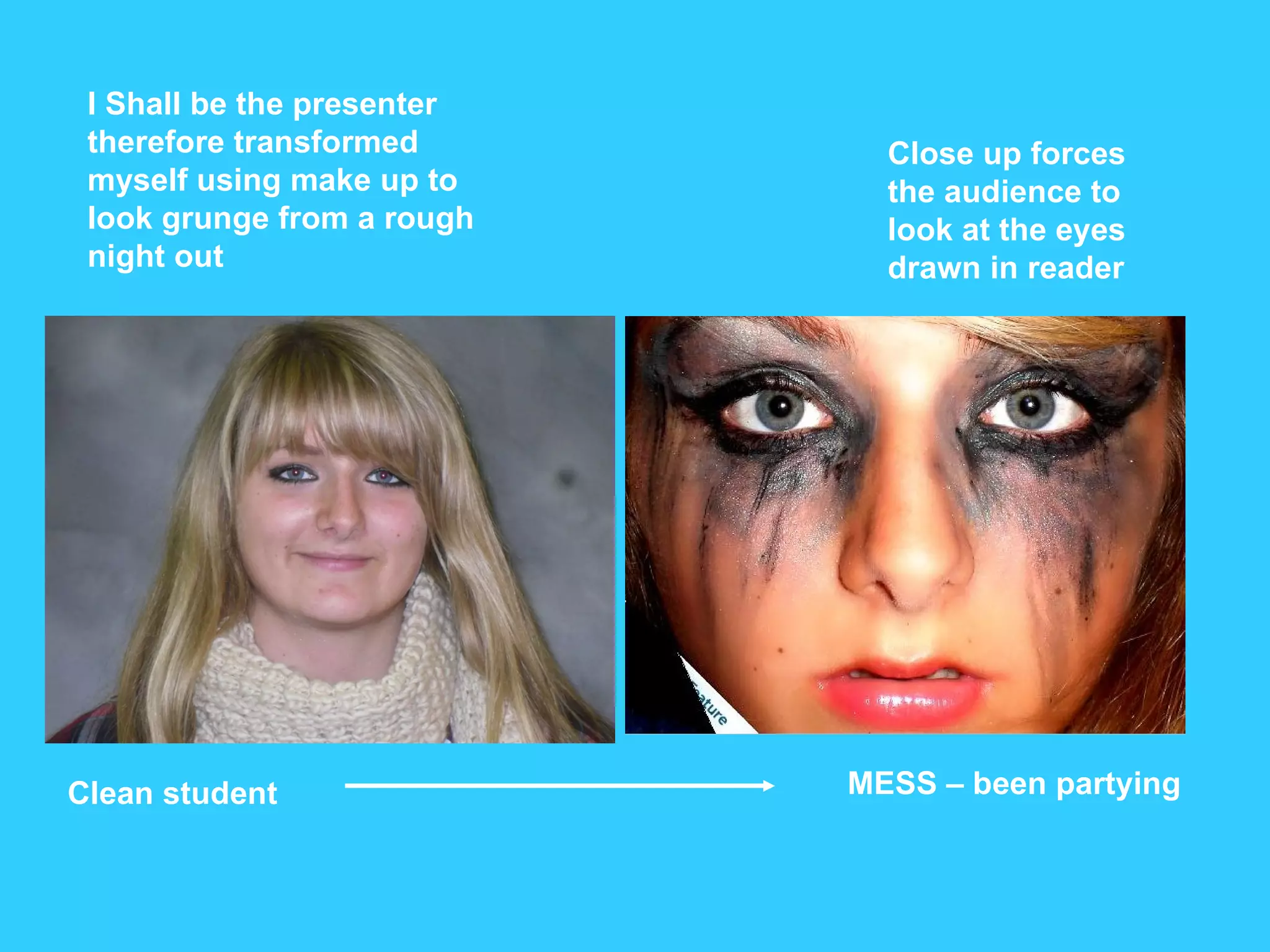 I Shall be the presenter therefore transformed myself using make up to look grunge from a rough night out Clean student MESS – been partying Close up forces the audience to look at the eyes drawn in reader 