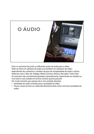 Este é o momento de juntar as diferentes pistas de áudio para o vídeo.
Pode ser feito em software de áudio mas também em softwares de vídeo,
dependendo dos softwares e também do grau de complexidade do áudio a utilizar.
Podemos estar a falar de: Diálogo; Efeitos sonoros; Música; Narração / Voice Over
Os voiceover são normalmente gravados separadamente, tipicamente em estúdio ou
num local o mais isolado em termos sonoros quanto possível.
Por muito estranho que pareça isto é uma verdade absoluta:
• Qualidade do áudio contribui para a qualidade do vídeo.
• Poucas coisas tornam um vídeo tão desinteressante como uma fraca qualidade de
áudio.
 