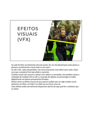 Se tudo foi feito corretamente até este ponto, fez um storyboard para estes planos e
planeou corretamente o local onde os vai inserir.
Se não o fez, nada está perdido, mas será certamente mais difícil casar tudo e fazer
com que o produto final seja sólido e coerente.
O efeito visual mais comum a utilizar num vídeo é a animação, mas também existe a
utilização de modelos CGI ou 3D e a inserção de objetos ou personagens criados
digitalmente em planos previamente filmados.
Muitas vezes os efeitos visuais de que precisa acabam por ser algo simples como
adicionar um filtro, um fade in ou fade out ou trocar uma cor.
Estes efeitos estão normalmente disponíveis dentro de seja qual for o software que
se utilize.
 