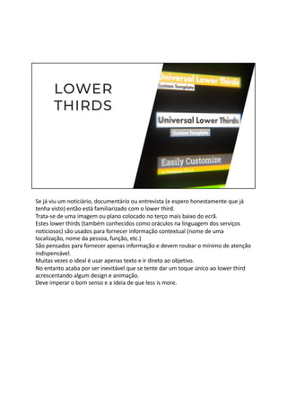 Se já viu um noticiário, documentário ou entrevista (e espero honestamente que já
tenha visto) então está familiarizado com o lower third.
Trata-se de uma imagem ou plano colocado no terço mais baixo do ecrã.
Estes lower thirds (também conhecidos como oráculos na linguagem dos serviços
noticiosos) são usados para fornecer informação contextual (nome de uma
localização, nome da pessoa, função, etc.)
São pensados para fornecer apenas informação e devem roubar o mínimo de atenção
indispensável.
Muitas vezes o ideal é usar apenas texto e ir direto ao objetivo.
No entanto acaba por ser inevitável que se tente dar um toque único ao lower third
acrescentando algum design e animação.
Deve imperar o bom senso e a ideia de que less is more.
 