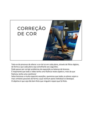 Trata-se do processo de alterar a cor da luz em cada plano, através de filtros digitais,
de forma a que cada plano seja semelhante aos seguintes.
Pode passar por corrigir problemas de exposição ou balanço de brancos.
É importante que todo o vídeo tenha uma fluência neste aspeto e, mais do que
fluência, tenha uma coerência!
Salvo honrosas e muito especiais exceções, queremos que todos os planos sejam o
mais similares possíveis de forma a que nenhum plano individual se destaque.
O objetivo é que seja tão bem feito que ninguém repare que foi feito.
 