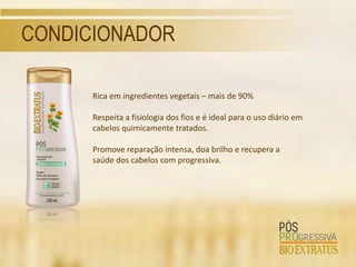 CONDICIONADOR

      Rica em ingredientes vegetais – mais de 90%

      Respeita a fisiologia dos fios e é ideal para o uso diário em
      cabelos quimicamente tratados.

      Promove reparação intensa, doa brilho e recupera a
      saúde dos cabelos com progressiva.
 