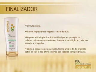 FINALIZADOR

      •Fórmula suave.

      •Rica em ingredientes vegetais - mais de 90%

      •Respeita a fisiologia dos fios e é ideal para a proteger os
      cabelos quimicamente tratados, durante a exposição ao calor do
      secador e chapinha.

      •Facilita o processo de escovação, forma uma rede de proteção
      sobre os fios e doa brilho intenso aos cabelos com progressiva.
 