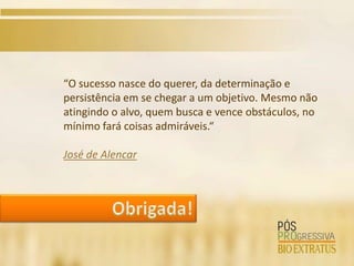 “O sucesso nasce do querer, da determinação e
persistência em se chegar a um objetivo. Mesmo não
atingindo o alvo, quem busca e vence obstáculos, no
mínimo fará coisas admiráveis.“

José de Alencar
 