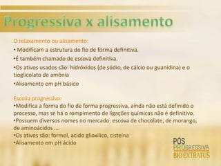 O relaxamento ou alisamento:
• Modificam a estrutura do fio de forma definitiva.
•É também chamado de escova definitiva.
•Os ativos usados são: hidróxidos (de sódio, de cálcio ou guanidina) e o
tioglicolato de amônia
•Alisamento em pH básico

Escova progressiva:
•Modifica a forma do fio de forma progressiva, ainda não está definido o
processo, mas se há o rompimento de ligações químicas não é definitivo.
•Possuem diversos nomes no mercado: escova de chocolate, de morango,
de aminoácidos ...
•Os ativos são: formol, acido glioxilico, cisteína
•Alisamento em pH ácido
 