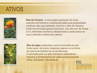 ATIVOS
         Òleo de Cártamo - é uma espécie particular de cardo,
         originário do Oriente e, reconhecido pelas suas propriedades
         nutritivas. Das suas sementes, extrai-se o óleo de Cártamo,
         muito rico em ácidos graxos essenciais, com alto teor de ômega
         3 e 6, elementos nutritivos indispensáveis à saúde beleza do
         couro cabeludo e beleza dos cabelos.



         Óleo de argan- produzido a partir da pressão das dos
         frutos secos da árvore, disponível apenas no território
         da reserva de biosfera no sul de Marrocos.
         É valorizado pela sua ação nutritiva e antioxidante .
         Favorece o fortalecimento do cabelo proporcionando
         brilho, hidratação e flexibilidade.
 