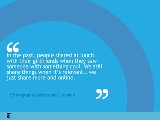 In the past, people shared at lunch
with their girlfriends when they saw
someone with something cool. We still
share things when it’s relevant… we
just share more and online.


– Ethnography participant, female
 