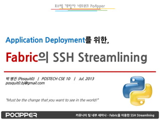 Application Deployment를 위한,
Fabric의 SSH Streamlining
커뮤니티 팀 내부 세미나 – Fabric을 이용한 SSH Streamlining
박 병진 (Posquit0) | POSTECH CSE 10 | Jul. 2013
posquit0.bj@gmail.com
“Must be the change that you want to see in the world!”
포스텍 개발자 네트워크 PoApper
 