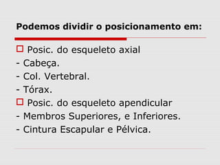 Podemos dividir o posicionamento em:
 Posic. do esqueleto axial
- Cabeça.
- Col. Vertebral.
- Tórax.
 Posic. do esqueleto apendicular
- Membros Superiores, e Inferiores.
- Cintura Escapular e Pélvica.
 