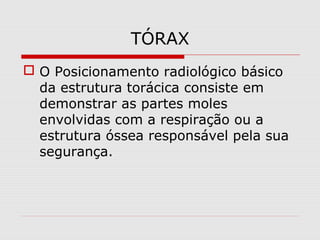 TÓRAX
 O Posicionamento radiológico básico
da estrutura torácica consiste em
demonstrar as partes moles
envolvidas com a respiração ou a
estrutura óssea responsável pela sua
segurança.
 