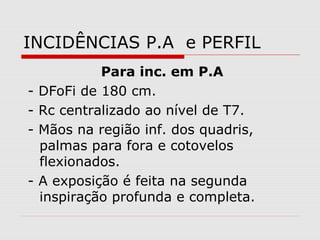 INCIDÊNCIAS P.A e PERFIL
Para inc. em P.A
- DFoFi de 180 cm.
- Rc centralizado ao nível de T7.
- Mãos na região inf. dos quadris,
palmas para fora e cotovelos
flexionados.
- A exposição é feita na segunda
inspiração profunda e completa.
 