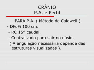 CRÂNIO
P.A. e Perfil
PARA P.A. ( Método de Caldwell )
- DFoFi 100 cm.
- RC 15° caudal.
- Centralizado para sair no násio.
( A angulação necessária depende das
estruturas visualizadas ).
 