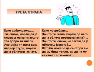 ТРЕТА СТРАНА




Како арбитратор...       Како посредник...
Ти, синко, мораш да ја   Зошто ти, жено, бараш од него
слушаш мајка ти зошто    да ја облече розовата јакна? ...
таа добро ти мисли.      Зошто ти, синко, не сакаш да ја
Ако мајка ти вика дека   облечеш јакната?...
надвор студи, мораш      Што би можело да се стори ем
да ја облечеш јакната.   да му биде топло, ем да не му
                         се смеат во школо?...
 