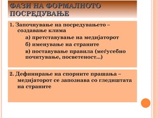 ФАЗИ НА ФОРМАЛНОТО
ПОСРЕДУВАЊЕ
1. Започнување на посредувањето –
    создавање клима
       а) претставување на медијаторот
       б) именување на страните
       в) поставување правила (меѓусебно
       почитување, посветеност...)


2. Дефинирање на спорните прашања –
   медијаторот се запознава со гледиштата
   на страните
 