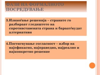 ФАЗИ НА ФОРМАЛНОТО
ПОСРЕДУВАЊЕ

3.Изнаоѓање решенија – страните го
  разбираат гледиштето на
  спротивставената страна и бараат/нудат
  алтернативи


4.Постигнување согласност – избор на
  најефикасно, најправедно, најреално и
  најконкретно решение
 