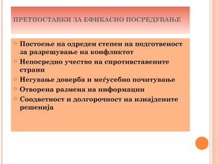 ПРЕТПОСТАВКИ ЗА ЕФИКАСНО ПОСРЕДУВАЊЕ


   Постоење на одреден степен на подготвеност
    за разрешување на конфликтот
   Непосредно учество на спротивставените
    страни
   Негување доверба и меѓусебно почитување
   Отворена размена на информации
   Соодветност и долгорочност на изнајдените
    решенија
 