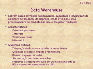 Data Warehouse Características: Orientado por temas Integrado Variante no tempo Não volátil Questões críticas: Integração de dados e metadados de várias fontes Qualidade dos dados: limpeza e refinamento Resumir e agregar os dados Sincronização das fontes com o DW Problemas de desempenho (unir em um mesmo ambiente os BDs corporativos operacionais e o DW) Contém dados extraídos ( selecionados, depurados e integrados ) do ambiente de produção da empresa, sendo otimizado para processamento de consultas ad-hoc e não para transações BD x DSS 