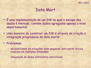 Data Mart É uma implementação de um DW no qual o escopo dos dados é limitado, contém dados agregados apenas a nível departamental Uma maneira de construir um DW é através da criação e integração progressiva de data marts Problemas: escalabilidade em situações onde pequenos data marts iniciais crescem em múltiplas dimensões integração de dados (diferentes estruturas) BD x DSS 