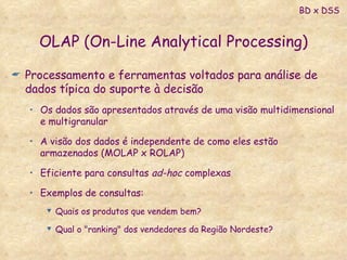 OLAP (On-Line Analytical Processing) Processamento e ferramentas voltados para análise de dados típica do suporte à decisão Os dados são apresentados através de uma visão multidimensional e multigranular A visão dos dados é independente de como eles estão armazenados (MOLAP x ROLAP) Eficiente para consultas  ad-hoc  complexas Exemplos de consultas: Quais os produtos que vendem bem? Qual o "ranking" dos vendedores da Região Nordeste? BD x DSS 