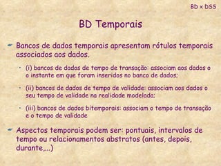 BD Temporais Bancos de dados temporais apresentam rótulos temporais associados aos dados.  (i) bancos de dados de tempo de transação: associam aos dados o o instante em que foram inseridos no banco de dados;  (ii) bancos de dados de tempo de validade: associam aos dados o seu tempo de validade na realidade modelada;  (iii) bancos de dados bitemporais: associam o tempo de transação e o tempo de validade  Aspectos temporais podem ser: pontuais, intervalos de tempo ou relacionamentos abstratos (antes, depois, durante,...) BD x DSS 