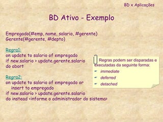 BD Ativo - Exemplo Empregado(#emp, nome, salario, #gerente) Gerente(#gerente, #depto) Regra1: on update to salario of empregado if new.salario > update.gerente.salario do abort Regra2: on update to salario of empregado or insert to empregado if new.salario > update.gerente.salario do instead <informe o administrador do sistema> Regras podem ser disparadas e  executadas da seguinte forma: immediate deferred detached BD x Aplicações 