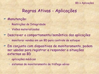 Regras Ativas - Aplicações Manutenção: Restrições de Integridade Visões materializadas Descrever o comportamento/semântica das aplicações monitorar vendas em um BD para controle de estoque Em conjunto com dispositivos de monitoramento, podem ser usadas para registrar e responder a situações externas ao BD aplicações médicas  sistemas de monitoramento de tráfego aéreo BD x Aplicações 