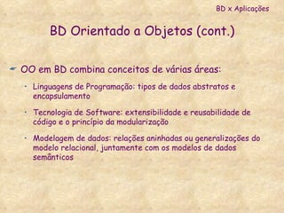 BD Orientado a Objetos (cont.) OO em BD combina conceitos de várias áreas: Linguagens de Programação: tipos de dados abstratos e encapsulamento Tecnologia de Software: extensibilidade e reusabilidade de código e o princípio da modularização Modelagem de dados: relações aninhadas ou generalizações do modelo relacional, juntamente com os modelos de dados semânticos BD x Aplicações 