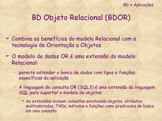 BD Objeto Relacional (BDOR) Combina os benefícios do modelo Relacional com a tecnologia de Orientação a Objetos  O modelo de dados OR é uma extensão do modelo Relacional: permite estender o banco de dados com tipos e funções específicas da aplicação A linguagem de consulta OR (SQL3) é uma extensão da linguagem SQL para suportar o modelo de objetos As extensões incluem consultas envolvendo objetos, atributos multivalorados, TADs, métodos e funções como predicados de busca em uma consulta BD x Aplicações 