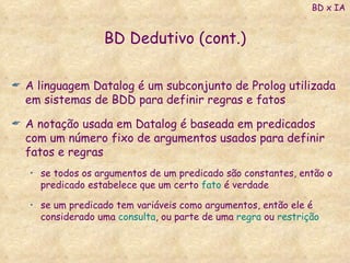 BD Dedutivo (cont.) A linguagem Datalog é um subconjunto de Prolog utilizada em sistemas de BDD para definir regras e fatos A notação usada em Datalog é baseada em predicados com um número fixo de argumentos usados para definir fatos e regras se todos os argumentos de um predicado são constantes, então o predicado estabelece que um certo  fato  é verdade se um predicado tem variáveis como argumentos, então ele é considerado uma  consulta , ou parte de uma  regra  ou  restrição BD x IA 