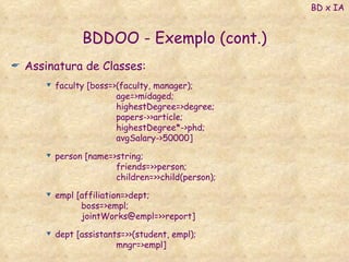 BDDOO - Exemplo (cont.) Assinatura de Classes: faculty [boss=>(faculty, manager); age=>midaged; highestDegree=>degree; papers->>article; highestDegree*->phd; avgSalary->50000] person [name=>string; friends=>>person; children=>>child(person); empl [affiliation=>dept; boss=>empl; jointWorks@empl=>>report] dept [assistants=>>(student, empl); mngr=>empl] BD x IA 