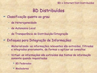 BD Distribuídos Classificação quanto ao grau: de Heterogeneidade  de Autonomia Local de Transparência de Distribuição/Integração Enfoques para Integração de Informações: Materializado :as informações relevantes são extraídas, filtradas e integradas previamente, de formas a agilizar as consultas  Virtual: as informações são extraídas das fontes de informação somente quando requisitadas BD Federados Mediadores BD x Internet/Sist.Distribuídos 