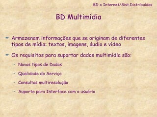 BD Multimídia Armazenam informações que se originam de diferentes tipos de mídia: textos, imagens, áudio e vídeo Os requisitos para suportar dados multimídia são: Novos tipos de Dados Qualidade do Serviço Consultas multiresolução Suporte para Interface com o usuário BD x Internet/Sist.Distribuídos 