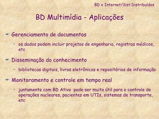 BD Multimídia - Aplicações Gerenciamento de documentos os dados podem incluir projetos de engenharia, registros médicos, etc Disseminação do conhecimento bibliotecas digitais, livros eletrônicos e repositórios de informação Monitoramento e controle em tempo real  juntamente com BD Ativo  pode ser muito útil para o controle de operações nucleares, pacientes em UTIs, sistemas de transporte, etc BD x Internet/Sist.Distribuídos 