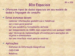 BDs Espaciais Oferecem tipos de dados espaciais em seu modelo de dados e linguagem de consulta Estes sistemas devem: combinar informações geométricas e temáticas ser o mais geral possível ter uma semântica formalmente definida ser independente de SGBD, mas cooperativo com qualquer SGBD usar técnicas de implementação eficientes para operações em objetos n-dimensionais ter uma interface visual para os usuários Aplicações: Sistemas de Informação Geográficas  CAD/CAM Robótica BD x SIG 