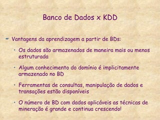 Banco de Dados x KDD Vantagens da aprendizagem a partir de BDs: Os dados são armazenados de maneira mais ou menos estruturada Algum conhecimento do domínio é implicitamente armazenado no BD Ferramentas de consultas, manipulação de dados e transações estão disponíveis O número de BD com dados aplicáveis as técnicas de mineração é grande e continua crescendo! 
