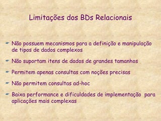 Limitações dos BDs Relacionais Não possuem mecanismos para a definição e manipulação de tipos de dados complexos Não suportam itens de dados de grandes tamanhos Permitem apenas consultas com noções precisas Não permitem consultas ad-hoc Baixa performance e dificuldades de implementação  para aplicações mais complexas 